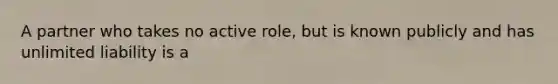 A partner who takes no active role, but is known publicly and has unlimited liability is a