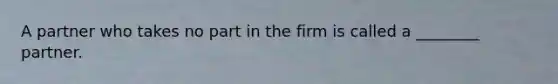 A partner who takes no part in the firm is called a ________ partner.