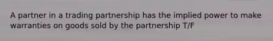 A partner in a trading partnership has the implied power to make warranties on goods sold by the partnership T/F