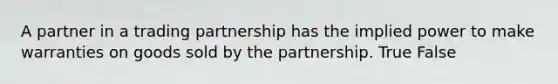 A partner in a trading partnership has the implied power to make warranties on goods sold by the partnership. True False