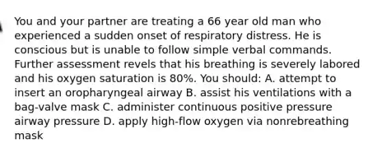 You and your partner are treating a 66 year old man who experienced a sudden onset of respiratory distress. He is conscious but is unable to follow simple verbal commands. Further assessment revels that his breathing is severely labored and his oxygen saturation is 80%. You should: A. attempt to insert an oropharyngeal airway B. assist his ventilations with a bag-valve mask C. administer continuous positive pressure airway pressure D. apply high-flow oxygen via nonrebreathing mask