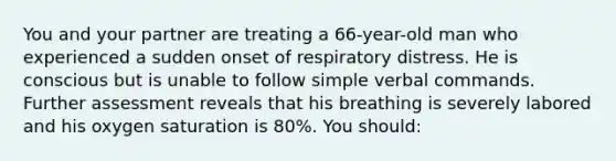 You and your partner are treating a 66-year-old man who experienced a sudden onset of respiratory distress. He is conscious but is unable to follow simple verbal commands. Further assessment reveals that his breathing is severely labored and his oxygen saturation is 80%. You should: