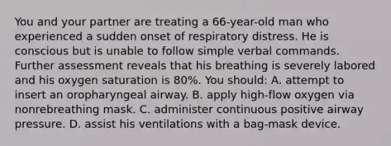 You and your partner are treating a 66-year-old man who experienced a sudden onset of respiratory distress. He is conscious but is unable to follow simple verbal commands. Further assessment reveals that his breathing is severely labored and his oxygen saturation is 80%. You should: A. attempt to insert an oropharyngeal airway. B. apply high-flow oxygen via nonrebreathing mask. C. administer continuous positive airway pressure. D. assist his ventilations with a bag-mask device.