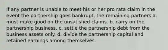 If any partner is unable to meet his or her pro rata claim in the event the partnership goes bankrupt, the remaining partners a. must make good on the unsatisfied claims. b. carry on the partnership business. c. settle the partnership debt from the business assets only. d. divide the partnership capital and retained earnings among themselves.