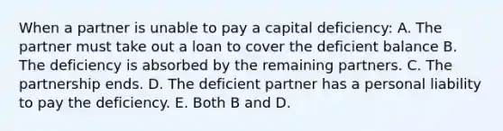 When a partner is unable to pay a capital deficiency: A. The partner must take out a loan to cover the deficient balance B. The deficiency is absorbed by the remaining partners. C. The partnership ends. D. The deficient partner has a personal liability to pay the deficiency. E. Both B and D.