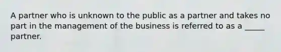 A partner who is unknown to the public as a partner and takes no part in the management of the business is referred to as a _____ partner.