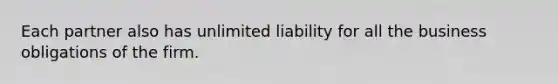 Each partner also has unlimited liability for all the business obligations of the firm.