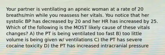 Your partner is ventilating an apneic woman at a rate of 20 breaths/min while you reassess her vitals. You notice that her systolic BP has decreased by 20 and her HR has increased by 25. Which of the following is the MOST likely cause of these vitals changes? A) the PT is being ventilated too fast B) too little volume is being given w/ ventilations C) the PT has severe cocaine toxicity D) the PT has increased intracranial pressure