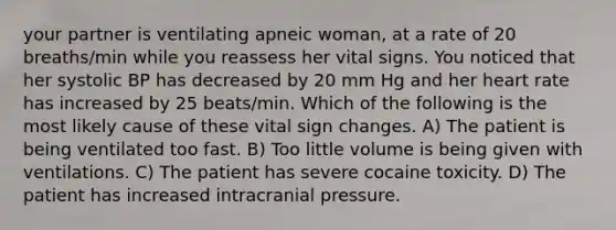 your partner is ventilating apneic woman, at a rate of 20 breaths/min while you reassess her vital signs. You noticed that her systolic BP has decreased by 20 mm Hg and her heart rate has increased by 25 beats/min. Which of the following is the most likely cause of these vital sign changes. A) The patient is being ventilated too fast. B) Too little volume is being given with ventilations. C) The patient has severe cocaine toxicity. D) The patient has increased intracranial pressure.