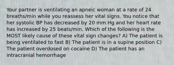 Your partner is ventilating an apneic woman at a rate of 24 breaths/min while you reassess her vital signs. You notice that her systolic BP has decreased by 20 mm Hg and her heart rate has increased by 25 beats/min. Which of the following is the MOST likely cause of these vital sign changes? A) The patient is being ventilated to fast B) The patient is in a supine position C) The patient overdosed on cocaine D) The patient has an intracranial hemorrhage