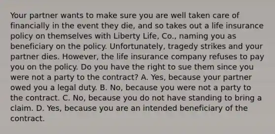 Your partner wants to make sure you are well taken care of financially in the event they die, and so takes out a life insurance policy on themselves with Liberty Life, Co., naming you as beneficiary on the policy. Unfortunately, tragedy strikes and your partner dies. However, the life insurance company refuses to pay you on the policy. Do you have the right to sue them since you were not a party to the contract? A. Yes, because your partner owed you a legal duty. B. No, because you were not a party to the contract. C. No, because you do not have standing to bring a claim. D. Yes, because you are an intended beneficiary of the contract.