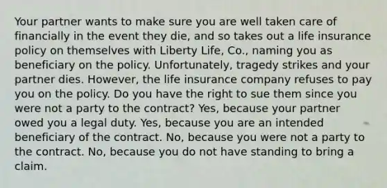 Your partner wants to make sure you are well taken care of financially in the event they die, and so takes out a life insurance policy on themselves with Liberty Life, Co., naming you as beneficiary on the policy. Unfortunately, tragedy strikes and your partner dies. However, the life insurance company refuses to pay you on the policy. Do you have the right to sue them since you were not a party to the contract? Yes, because your partner owed you a legal duty. Yes, because you are an intended beneficiary of the contract. No, because you were not a party to the contract. No, because you do not have standing to bring a claim.