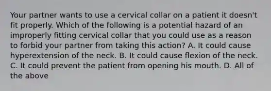 Your partner wants to use a cervical collar on a patient it​ doesn't fit properly. Which of the following is a potential hazard of an improperly fitting cervical collar that you could use as a reason to forbid your partner from taking this​ action? A. It could cause hyperextension of the neck. B. It could cause flexion of the neck. C. It could prevent the patient from opening his mouth. D. All of the above