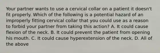 Your partner wants to use a cervical collar on a patient it​ doesn't fit properly. Which of the following is a potential hazard of an improperly fitting cervical collar that you could use as a reason to forbid your partner from taking this​ action? A. It could cause flexion of the neck. B. It could prevent the patient from opening his mouth. C. It could cause hyperextension of the neck. D. All of the above