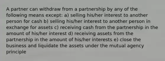 A partner can withdraw from a partnership by any of the following means except: a) selling his/her interest to another person for cash b) selling his/her interest to another person in exchange for assets c) receiving cash from the partnership in the amount of his/her interest d) receiving assets from the partnership in the amount of his/her interests e) close the business and liquidate the assets under the mutual agency principle