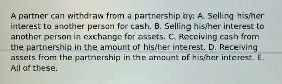 A partner can withdraw from a partnership by: A. Selling his/her interest to another person for cash. B. Selling his/her interest to another person in exchange for assets. C. Receiving cash from the partnership in the amount of his/her interest. D. Receiving assets from the partnership in the amount of his/her interest. E. All of these.