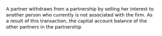 A partner withdraws from a partnership by selling her interest to another person who currently is not associated with the firm. As a result of this transaction, the capital account balance of the other partners in the partnership