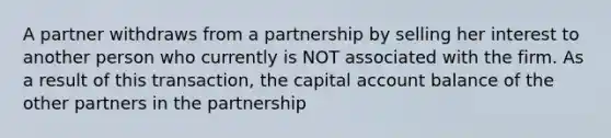 A partner withdraws from a partnership by selling her interest to another person who currently is NOT associated with the firm. As a result of this transaction, the capital account balance of the other partners in the partnership