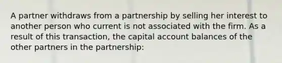 A partner withdraws from a partnership by selling her interest to another person who current is not associated with the firm. As a result of this transaction, the capital account balances of the other partners in the partnership: