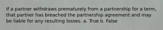 If a partner withdraws prematurely from a partnership for a term, that partner has breached the partnership agreement and may be liable for any resulting losses. a. True b. False