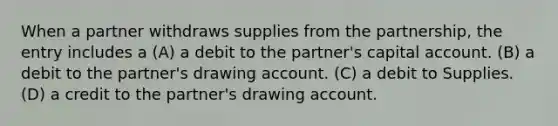 When a partner withdraws supplies from the partnership, the entry includes a (A) a debit to the partner's capital account. (B) a debit to the partner's drawing account. (C) a debit to Supplies. (D) a credit to the partner's drawing account.