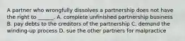 A partner who wrongfully dissolves a partnership does not have the right to ______. A. complete unfinished partnership business B. pay debts to the creditors of the partnership C. demand the winding-up process D. sue the other partners for malpractice