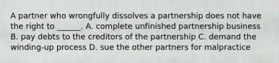 A partner who wrongfully dissolves a partnership does not have the right to ______. A. complete unfinished partnership business B. pay debts to the creditors of the partnership C. demand the winding-up process D. sue the other partners for malpractice