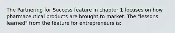 The Partnering for Success feature in chapter 1 focuses on how pharmaceutical products are brought to market. The "lessons learned" from the feature for entrepreneurs is: