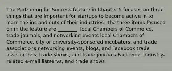 The Partnering for Success feature in Chapter 5 focuses on three things that are important for startups to become active in to learn the ins and outs of their industries. The three items focused on in the feature are ________. local Chambers of Commerce, trade journals, and networking events local Chambers of Commerce, city or university-sponsored incubators, and trade associations networking events, blogs, and Facebook trade associations, trade shows, and trade journals Facebook, industry-related e-mail listservs, and trade shows