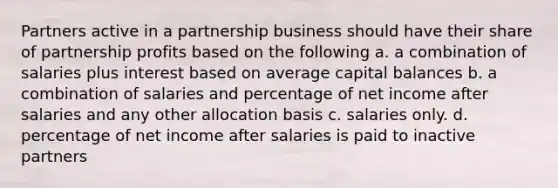 Partners active in a partnership business should have their share of partnership profits based on the following a. a combination of salaries plus interest based on average capital balances b. a combination of salaries and percentage of net income after salaries and any other allocation basis c. salaries only. d. percentage of net income after salaries is paid to inactive partners