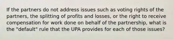 If the partners do not address issues such as voting rights of the partners, the splitting of profits and losses, or the right to receive compensation for work done on behalf of the partnership, what is the "default" rule that the UPA provides for each of those issues?