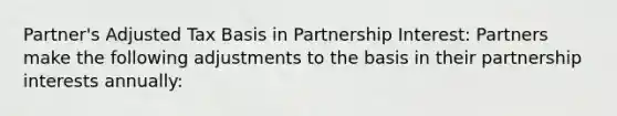 Partner's Adjusted Tax Basis in Partnership Interest: Partners make the following adjustments to the basis in their partnership interests annually: