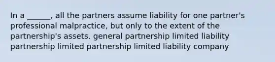 In a ______, all the partners assume liability for one partner's professional malpractice, but only to the extent of the partnership's assets. <a href='https://www.questionai.com/knowledge/k6LbYuo3el-general-partnership' class='anchor-knowledge'>general partnership</a> <a href='https://www.questionai.com/knowledge/kave9bsmoD-limited-liability' class='anchor-knowledge'>limited liability</a> partnership <a href='https://www.questionai.com/knowledge/kmd4h5Q7st-limited-partnership' class='anchor-knowledge'>limited partnership</a> limited liability company