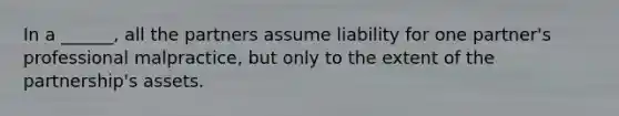 In a ______, all the partners assume liability for one partner's professional malpractice, but only to the extent of the partnership's assets.