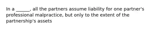 In a ______, all the partners assume liability for one partner's professional malpractice, but only to the extent of the partnership's assets