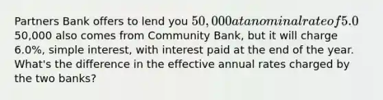 Partners Bank offers to lend you 50,000 at a nominal rate of 5.0%, <a href='https://www.questionai.com/knowledge/k33NHJ8P62-simple-interest' class='anchor-knowledge'>simple interest</a>, with interest paid quarterly. An offer to lend you the50,000 also comes from Community Bank, but it will charge 6.0%, simple interest, with interest paid at the end of the year. What's the difference in the effective annual rates charged by the two banks?