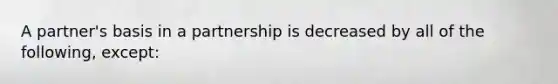 A partner's basis in a partnership is decreased by all of the following, except: