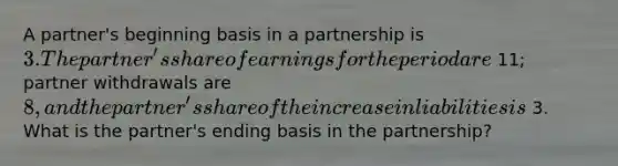 A partner's beginning basis in a partnership is 3. The partner's share of earnings for the period are 11; partner withdrawals are 8, and the partner's share of the increase in liabilities is 3. What is the partner's ending basis in the partnership?