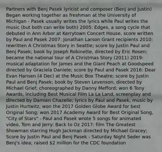 Partners with Benj Pasek lyricist and composer (Benj and Justin) Began working together as freshman at the University of Michigan - Pasek usually writes the lyrics while Paul writes the music (but both can write both) 2005: Edges, a song cycle that debuted in Ann Arbor at Kerrytown Concert House, score written by Paul and Pasek 2007: Jonathan Larson Grant recipients 2010: rewritten A Christmas Story in Seattle; score by Justin Paul and Benj Pasek; book by Joseph Robinette, directed by Eric Rosen; became the national tour of A Christmas Story (2011) 2019: musical adaptation for James and the Giant Peach at Goodspeed directed by Graciela Daniele; score by Paul and Pasek 2016: Dear Evan Hansen (4 Dec) at the Music Box Theatre; score by Justin Paul and Benj Pasek; book by Steven Levenson, directed by Michael Grief; choreographed by Danny Mefford; won 6 Tony Awards, including Best Musical Film La La Land, screenplay and directed by Damien Chazelle; lyrics by Paul and Pasek, music by Justin Hurtwitz, won the 2017 Golden Globe Award for best Original Song; won 2017 Academy Award for Best Original Song, "City of Stars" - Paul and Pasek wrote 5 songs for animated video, Tom and Jerry: Back to Oz 2017: film The Greatest Showman starring Hugh Jackman directed by Michael Gracey; Score by Justin Paul and Benj Pasek - Saturday Night Seder was Benj's idea; raised 2 million for the CDC foundation