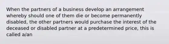 When the partners of a business develop an arrangement whereby should one of them die or become permanently disabled, the other partners would purchase the interest of the deceased or disabled partner at a predetermined price, this is called a/an