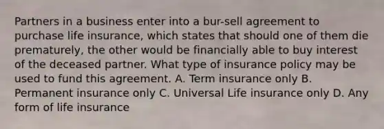 Partners in a business enter into a bur-sell agreement to purchase life insurance, which states that should one of them die prematurely, the other would be financially able to buy interest of the deceased partner. What type of insurance policy may be used to fund this agreement. A. Term insurance only B. Permanent insurance only C. Universal Life insurance only D. Any form of life insurance