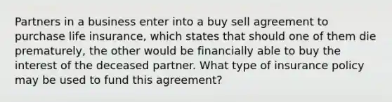 Partners in a business enter into a buy sell agreement to purchase life insurance, which states that should one of them die prematurely, the other would be financially able to buy the interest of the deceased partner. What type of insurance policy may be used to fund this agreement?