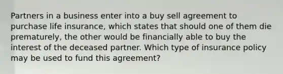 Partners in a business enter into a buy sell agreement to purchase life insurance, which states that should one of them die prematurely, the other would be financially able to buy the interest of the deceased partner. Which type of insurance policy may be used to fund this agreement?