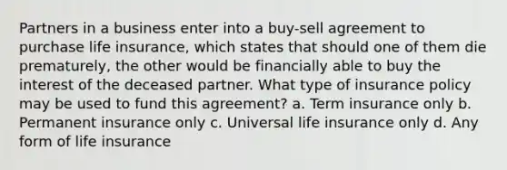 Partners in a business enter into a buy-sell agreement to purchase life insurance, which states that should one of them die prematurely, the other would be financially able to buy the interest of the deceased partner. What type of insurance policy may be used to fund this agreement? a. Term insurance only b. Permanent insurance only c. Universal life insurance only d. Any form of life insurance