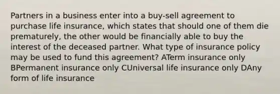 Partners in a business enter into a buy-sell agreement to purchase life insurance, which states that should one of them die prematurely, the other would be financially able to buy the interest of the deceased partner. What type of insurance policy may be used to fund this agreement? ATerm insurance only BPermanent insurance only CUniversal life insurance only DAny form of life insurance