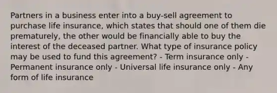 Partners in a business enter into a buy-sell agreement to purchase life insurance, which states that should one of them die prematurely, the other would be financially able to buy the interest of the deceased partner. What type of insurance policy may be used to fund this agreement? - Term insurance only - Permanent insurance only - Universal life insurance only - Any form of life insurance