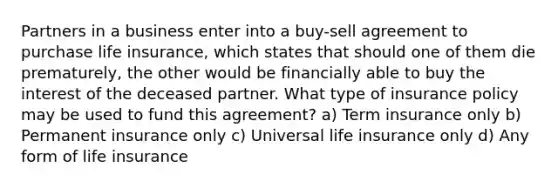 Partners in a business enter into a buy-sell agreement to purchase life insurance, which states that should one of them die prematurely, the other would be financially able to buy the interest of the deceased partner. What type of insurance policy may be used to fund this agreement? a) Term insurance only b) Permanent insurance only c) Universal life insurance only d) Any form of life insurance