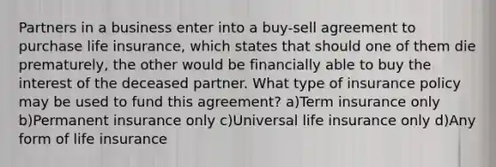 Partners in a business enter into a buy-sell agreement to purchase life insurance, which states that should one of them die prematurely, the other would be financially able to buy the interest of the deceased partner. What type of insurance policy may be used to fund this agreement? a)Term insurance only b)Permanent insurance only c)Universal life insurance only d)Any form of life insurance