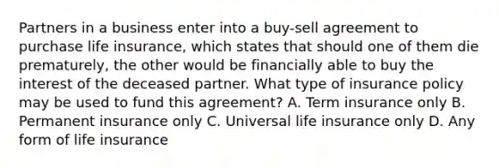 Partners in a business enter into a buy-sell agreement to purchase life insurance, which states that should one of them die prematurely, the other would be financially able to buy the interest of the deceased partner. What type of insurance policy may be used to fund this agreement? A. Term insurance only B. Permanent insurance only C. Universal life insurance only D. Any form of life insurance