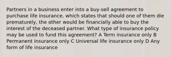 Partners in a business enter into a buy-sell agreement to purchase life insurance, which states that should one of them die prematurely, the other would be financially able to buy the interest of the deceased partner. What type of insurance policy may be used to fund this agreement? A Term insurance only B Permanent insurance only C Universal life insurance only D Any form of life insurance